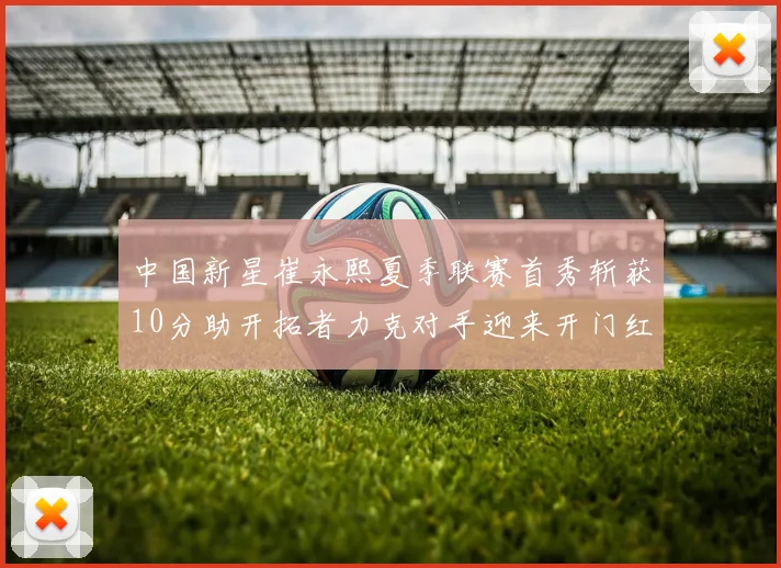 中国新星崔永熙夏季联赛首秀斩获10分助开拓者力克对手迎来开门红