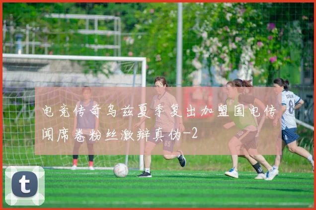 电竞传奇乌兹夏季复出加盟国电传闻席卷粉丝激辩真伪