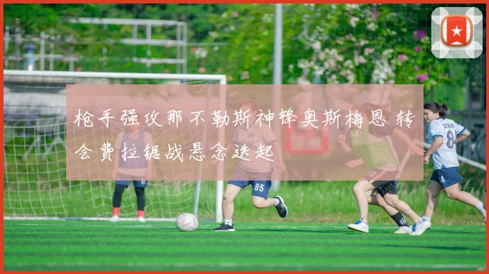 枪手强攻那不勒斯神锋奥斯梅恩 转会费拉锯战悬念迭起