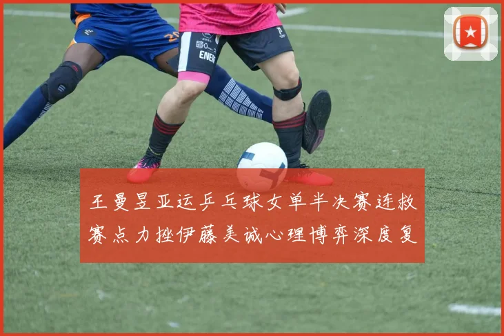 王曼昱亚运乒乓球女单半决赛连救赛点力挫伊藤美诚心理博弈深度复盘
