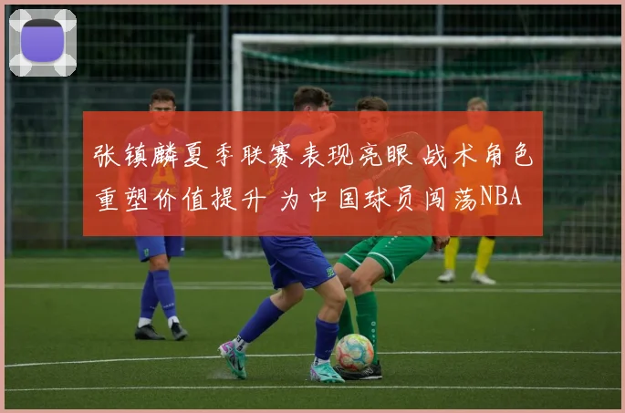 张镇麟夏季联赛表现亮眼 战术角色重塑价值提升 为中国球员闯荡NBA再添信心