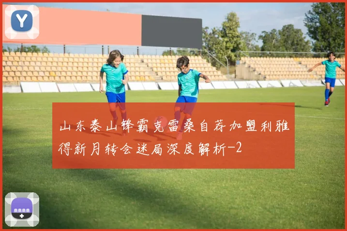 山东泰山锋霸克雷桑自荐加盟利雅得新月转会迷局深度解析