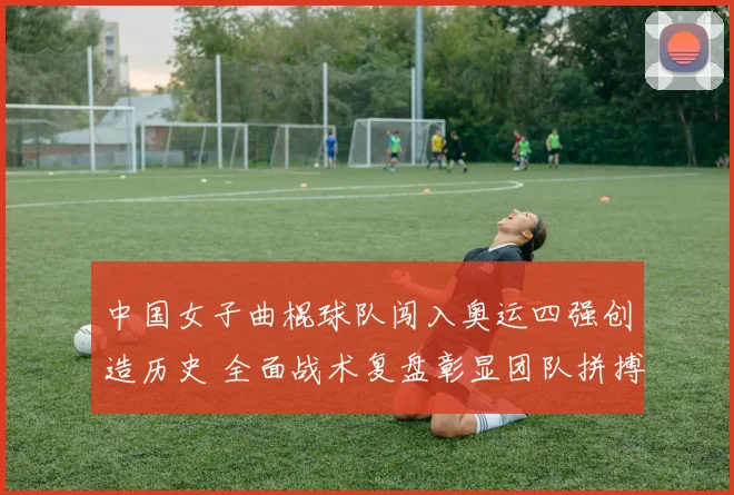 中国女子曲棍球队闯入奥运四强创造历史 全面战术复盘彰显团队拼搏智慧