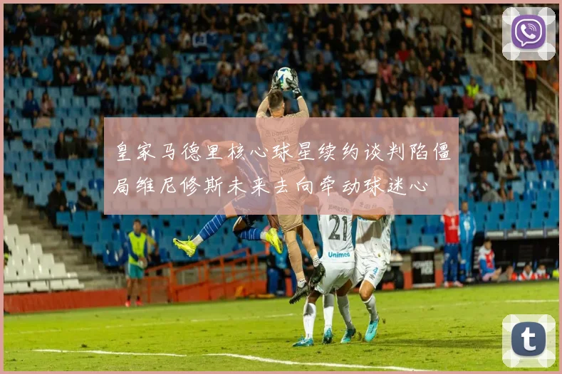 皇家马德里核心球星续约谈判陷僵局维尼修斯未来去向牵动球迷心