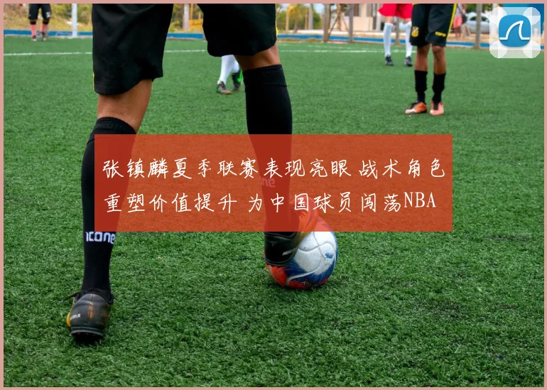张镇麟夏季联赛表现亮眼 战术角色重塑价值提升 为中国球员闯荡NBA再添信心