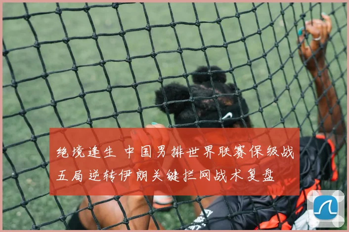 绝境逢生 中国男排世界联赛保级战五局逆转伊朗关键拦网战术复盘