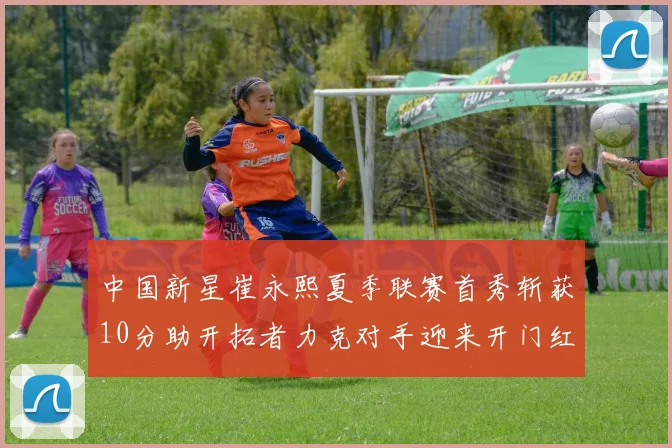 中国新星崔永熙夏季联赛首秀斩获10分助开拓者力克对手迎来开门红