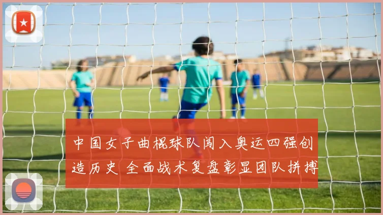 中国女子曲棍球队闯入奥运四强创造历史 全面战术复盘彰显团队拼搏智慧