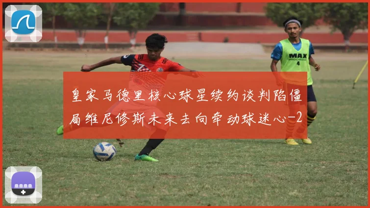 皇家马德里核心球星续约谈判陷僵局维尼修斯未来去向牵动球迷心