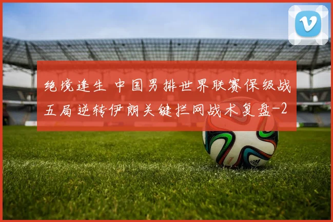 绝境逢生 中国男排世界联赛保级战五局逆转伊朗关键拦网战术复盘