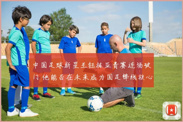 中国足球新星王钰栋亚青赛连场破门 他能否在未来成为国足锋线核心依靠