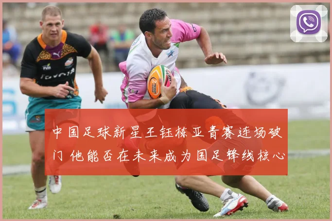 中国足球新星王钰栋亚青赛连场破门 他能否在未来成为国足锋线核心依靠